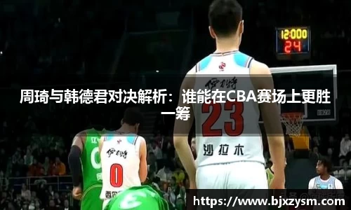周琦与韩德君对决解析：谁能在CBA赛场上更胜一筹